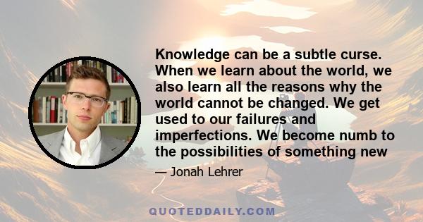 Knowledge can be a subtle curse. When we learn about the world, we also learn all the reasons why the world cannot be changed. We get used to our failures and imperfections. We become numb to the possibilities of