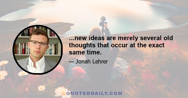 ...new ideas are merely several old thoughts that occur at the exact same time.