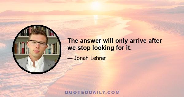 The answer will only arrive after we stop looking for it.