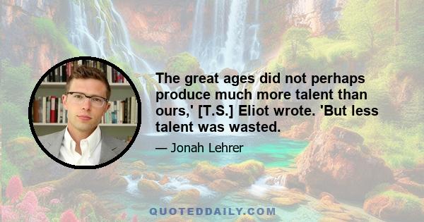 The great ages did not perhaps produce much more talent than ours,' [T.S.] Eliot wrote. 'But less talent was wasted.