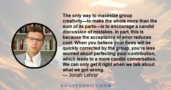 The only way to maximize group creativity—to make the whole more than the sum of its parts—is to encourage a candid discussion of mistakes. In part, this is because the acceptance of error reduces cost. When you believe 