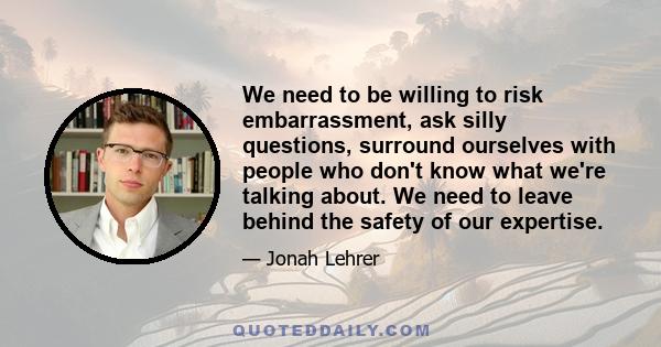 We need to be willing to risk embarrassment, ask silly questions, surround ourselves with people who don't know what we're talking about. We need to leave behind the safety of our expertise.