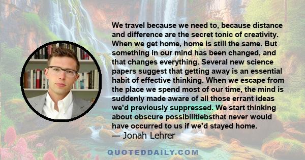 We travel because we need to, because distance and difference are the secret tonic of creativity. When we get home, home is still the same. But something in our mind has been changed, and that changes everything.