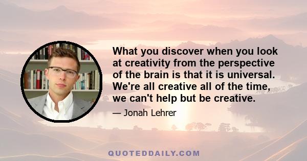 What you discover when you look at creativity from the perspective of the brain is that it is universal. We're all creative all of the time, we can't help but be creative.