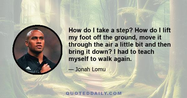 How do I take a step? How do I lift my foot off the ground, move it through the air a little bit and then bring it down? I had to teach myself to walk again.