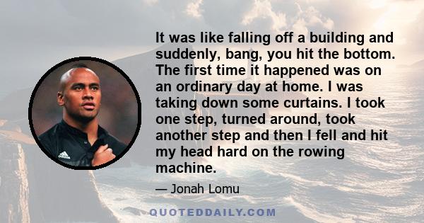 It was like falling off a building and suddenly, bang, you hit the bottom. The first time it happened was on an ordinary day at home. I was taking down some curtains. I took one step, turned around, took another step