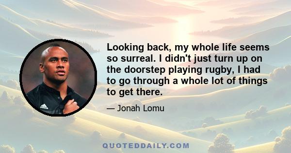 Looking back, my whole life seems so surreal. I didn't just turn up on the doorstep playing rugby, I had to go through a whole lot of things to get there.