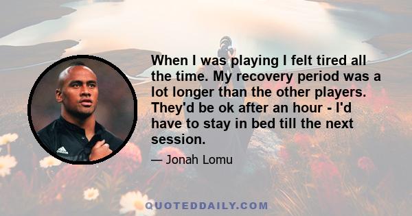 When I was playing I felt tired all the time. My recovery period was a lot longer than the other players. They'd be ok after an hour - I'd have to stay in bed till the next session.