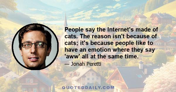 People say the Internet's made of cats. The reason isn't because of cats; it's because people like to have an emotion where they say 'aww' all at the same time.