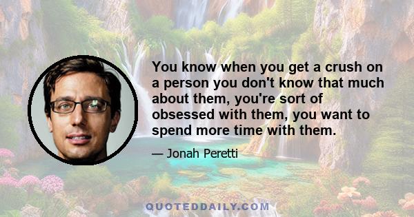 You know when you get a crush on a person you don't know that much about them, you're sort of obsessed with them, you want to spend more time with them.