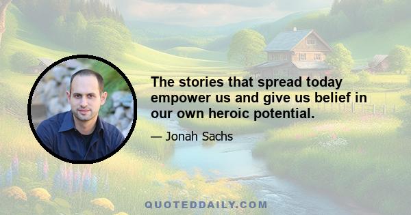 The stories that spread today empower us and give us belief in our own heroic potential.