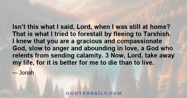 Isn’t this what I said, Lord, when I was still at home? That is what I tried to forestall by fleeing to Tarshish. I knew that you are a gracious and compassionate God, slow to anger and abounding in love, a God who