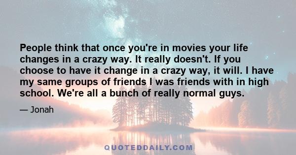 People think that once you're in movies your life changes in a crazy way. It really doesn't. If you choose to have it change in a crazy way, it will. I have my same groups of friends I was friends with in high school.