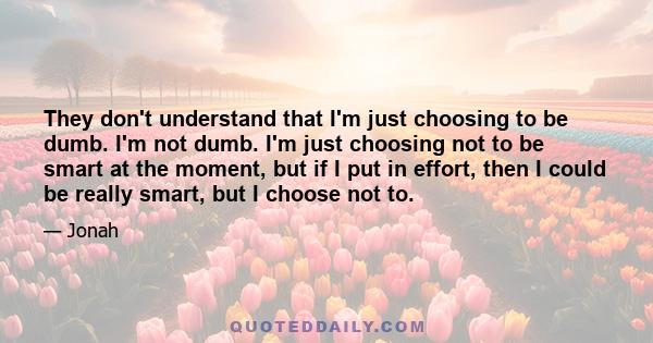 They don't understand that I'm just choosing to be dumb. I'm not dumb. I'm just choosing not to be smart at the moment, but if I put in effort, then I could be really smart, but I choose not to.