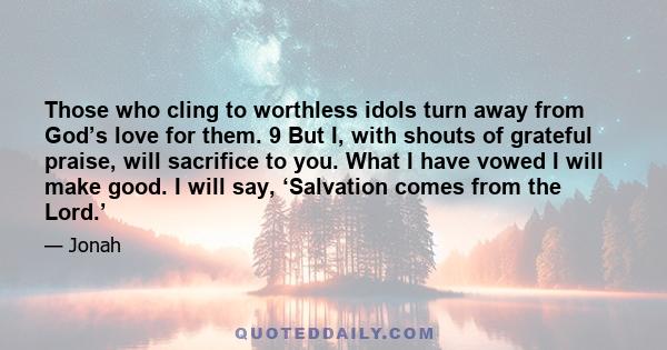 Those who cling to worthless idols turn away from God’s love for them. 9 But I, with shouts of grateful praise, will sacrifice to you. What I have vowed I will make good. I will say, ‘Salvation comes from the Lord.’