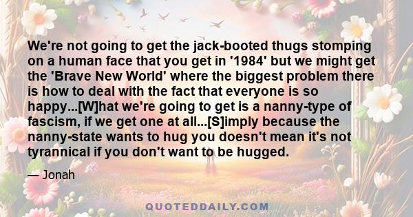 We're not going to get the jack-booted thugs stomping on a human face that you get in '1984' but we might get the 'Brave New World' where the biggest problem there is how to deal with the fact that everyone is so