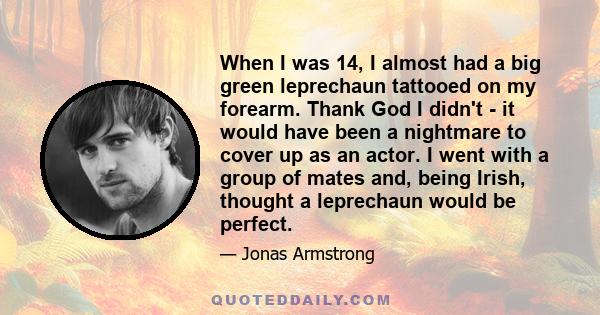 When I was 14, I almost had a big green leprechaun tattooed on my forearm. Thank God I didn't - it would have been a nightmare to cover up as an actor. I went with a group of mates and, being Irish, thought a leprechaun 