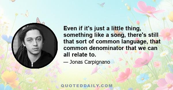 Even if it's just a little thing, something like a song, there's still that sort of common language, that common denominator that we can all relate to.