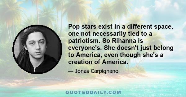 Pop stars exist in a different space, one not necessarily tied to a patriotism. So Rihanna is everyone's. She doesn't just belong to America, even though she's a creation of America.