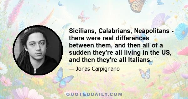 Sicilians, Calabrians, Neapolitans - there were real differences between them, and then all of a sudden they're all living in the US, and then they're all Italians.