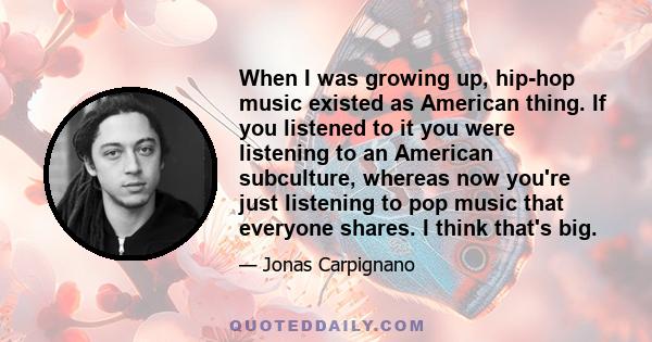 When I was growing up, hip-hop music existed as American thing. If you listened to it you were listening to an American subculture, whereas now you're just listening to pop music that everyone shares. I think that's big.