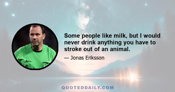 Some people like milk, but I would never drink anything you have to stroke out of an animal.