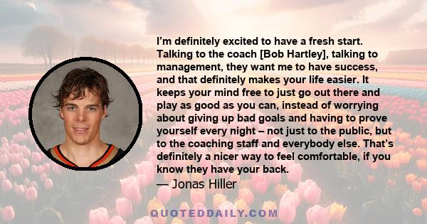 I’m definitely excited to have a fresh start. Talking to the coach [Bob Hartley], talking to management, they want me to have success, and that definitely makes your life easier. It keeps your mind free to just go out