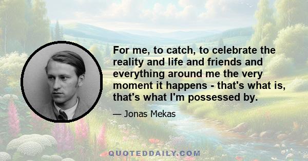 For me, to catch, to celebrate the reality and life and friends and everything around me the very moment it happens - that's what is, that's what I'm possessed by.