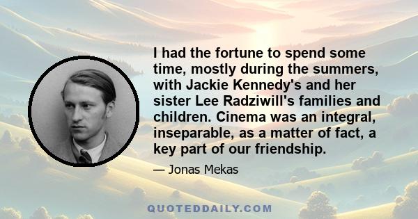 I had the fortune to spend some time, mostly during the summers, with Jackie Kennedy's and her sister Lee Radziwill's families and children. Cinema was an integral, inseparable, as a matter of fact, a key part of our