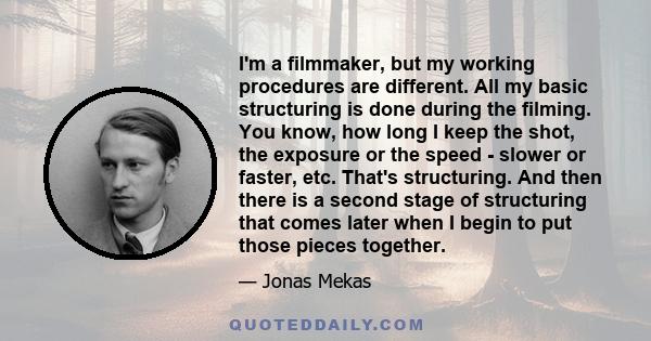 I'm a filmmaker, but my working procedures are different. All my basic structuring is done during the filming. You know, how long I keep the shot, the exposure or the speed - slower or faster, etc. That's structuring.