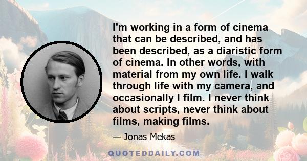 I'm working in a form of cinema that can be described, and has been described, as a diaristic form of cinema. In other words, with material from my own life. I walk through life with my camera, and occasionally I film.