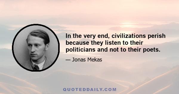 In the very end, civilizations perish because they listen to their politicians and not to their poets.