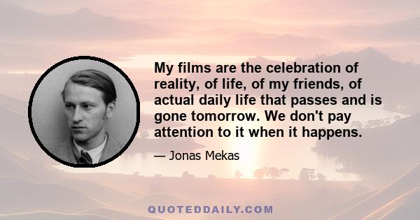 My films are the celebration of reality, of life, of my friends, of actual daily life that passes and is gone tomorrow. We don't pay attention to it when it happens.