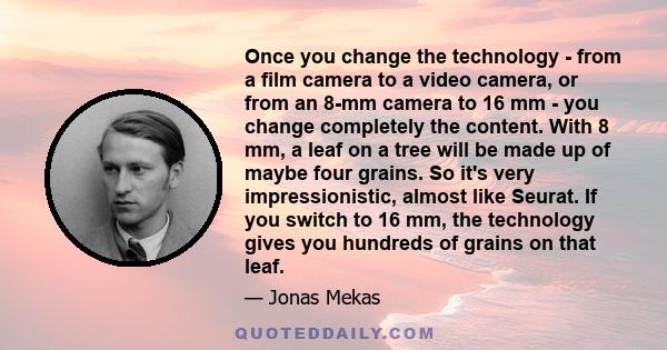 Once you change the technology - from a film camera to a video camera, or from an 8-mm camera to 16 mm - you change completely the content. With 8 mm, a leaf on a tree will be made up of maybe four grains. So it's very