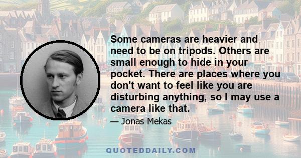 Some cameras are heavier and need to be on tripods. Others are small enough to hide in your pocket. There are places where you don't want to feel like you are disturbing anything, so I may use a camera like that.