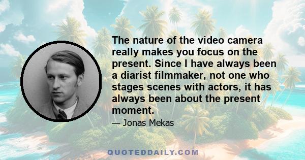 The nature of the video camera really makes you focus on the present. Since I have always been a diarist filmmaker, not one who stages scenes with actors, it has always been about the present moment.