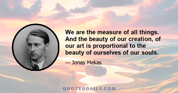 We are the measure of all things. And the beauty of our creation, of our art is proportional to the beauty of ourselves of our souls.