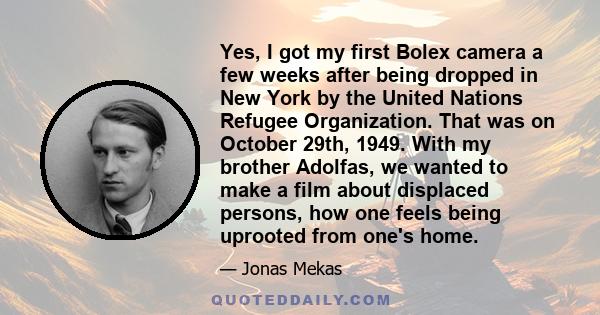 Yes, I got my first Bolex camera a few weeks after being dropped in New York by the United Nations Refugee Organization. That was on October 29th, 1949. With my brother Adolfas, we wanted to make a film about displaced