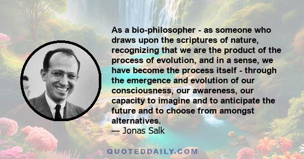 As a bio-philosopher - as someone who draws upon the scriptures of nature, recognizing that we are the product of the process of evolution, and in a sense, we have become the process itself - through the emergence and