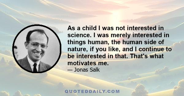 As a child I was not interested in science. I was merely interested in things human, the human side of nature, if you like, and I continue to be interested in that. That's what motivates me.