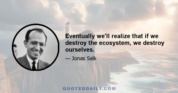 Eventually we'll realize that if we destroy the ecosystem, we destroy ourselves.