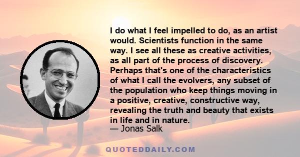 I do what I feel impelled to do, as an artist would. Scientists function in the same way. I see all these as creative activities, as all part of the process of discovery. Perhaps that's one of the characteristics of