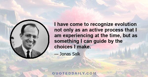 I have come to recognize evolution not only as an active process that I am experiencing at the time, but as something I can guide by the choices I make.