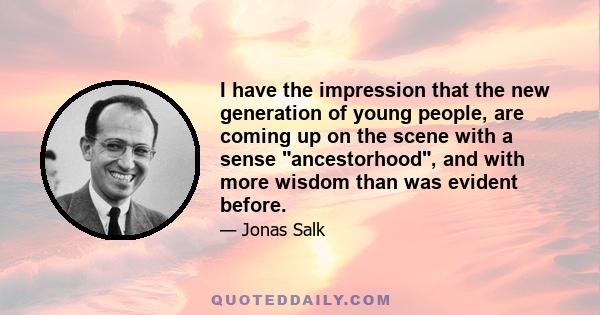 I have the impression that the new generation of young people, are coming up on the scene with a sense ancestorhood, and with more wisdom than was evident before.