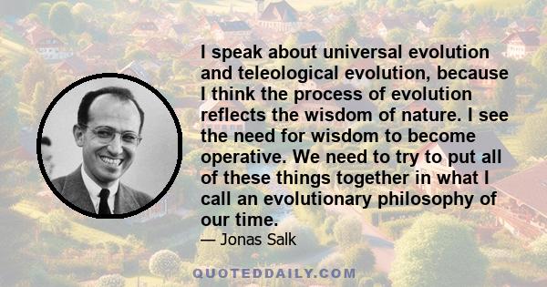 I speak about universal evolution and teleological evolution, because I think the process of evolution reflects the wisdom of nature. I see the need for wisdom to become operative. We need to try to put all of these