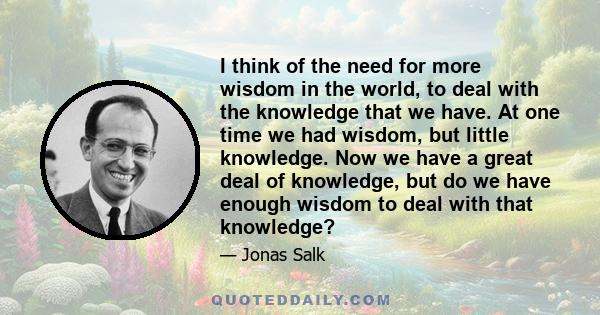 I think of the need for more wisdom in the world, to deal with the knowledge that we have. At one time we had wisdom, but little knowledge. Now we have a great deal of knowledge, but do we have enough wisdom to deal