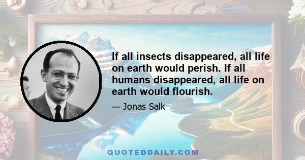 If all insects disappeared, all life on earth would perish. If all humans disappeared, all life on earth would flourish.