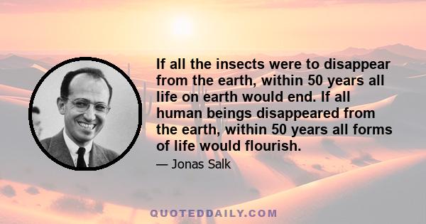 If all the insects were to disappear from the earth, within 50 years all life on earth would end. If all human beings disappeared from the earth, within 50 years all forms of life would flourish.