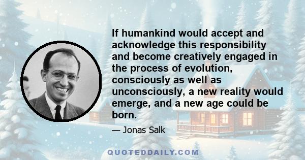 If humankind would accept and acknowledge this responsibility and become creatively engaged in the process of evolution, consciously as well as unconsciously, a new reality would emerge, and a new age could be born.