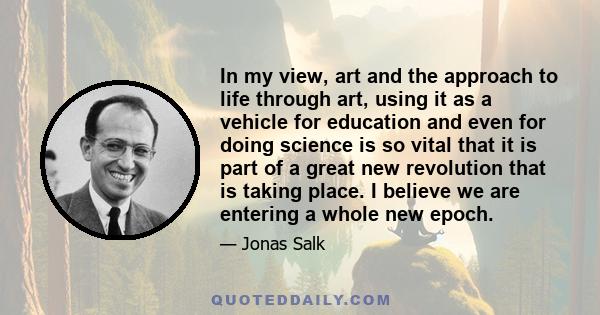 In my view, art and the approach to life through art, using it as a vehicle for education and even for doing science is so vital that it is part of a great new revolution that is taking place. I believe we are entering